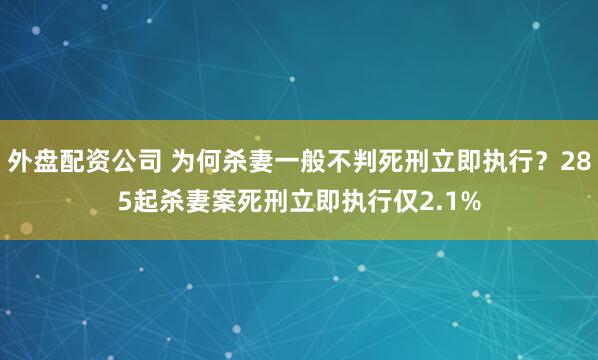 外盘配资公司 为何杀妻一般不判死刑立即执行？285起杀妻案死刑立即执行仅2.1%