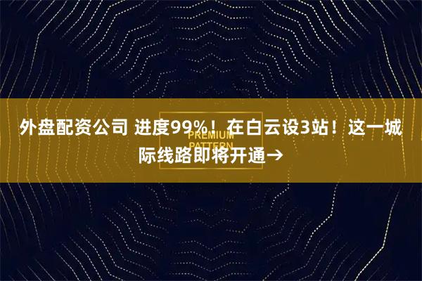 外盘配资公司 进度99%！在白云设3站！这一城际线路即将开通→