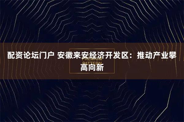配资论坛门户 安徽来安经济开发区：推动产业攀高向新