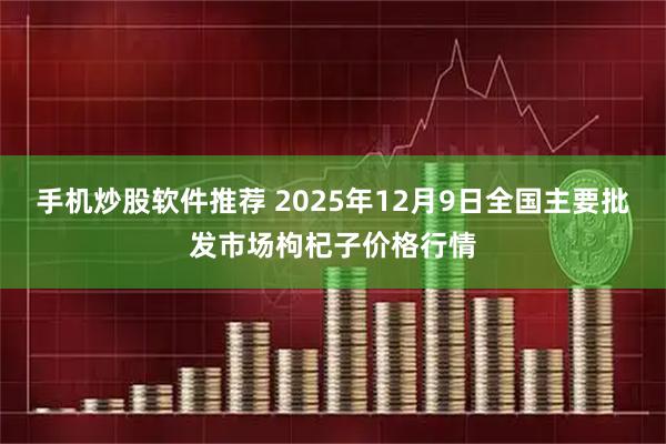 手机炒股软件推荐 2025年12月9日全国主要批发市场枸杞子价格行情