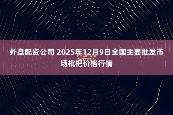 外盘配资公司 2025年12月9日全国主要批发市场枇杷价格行情