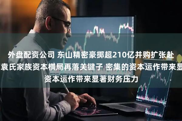 外盘配资公司 东山精密豪掷超210亿并购扩张赴港上市 苏商袁氏家族资本棋局再落关键子 密集的资本运作带来显著财务压力