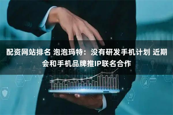 配资网站排名 泡泡玛特：没有研发手机计划 近期会和手机品牌推IP联名合作