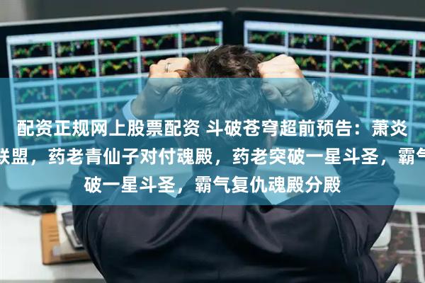 配资正规网上股票配资 斗破苍穹超前预告：萧炎紫妍返回天府联盟，药老青仙子对付魂殿，药老突破一星斗圣，霸气复仇魂殿分殿