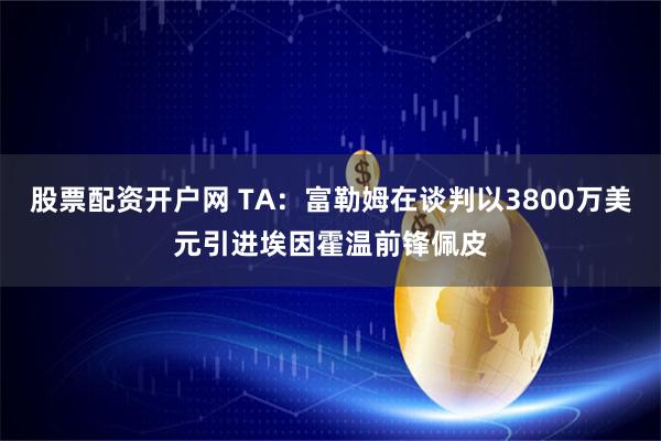 股票配资开户网 TA：富勒姆在谈判以3800万美元引进埃因霍温前锋佩皮
