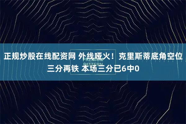 正规炒股在线配资网 外线哑火！克里斯蒂底角空位三分再铁 本场三分已6中0