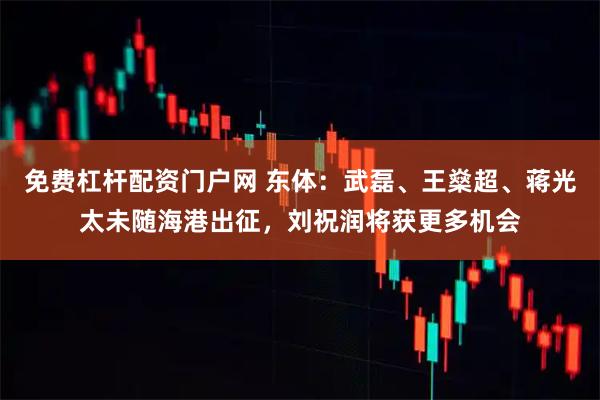免费杠杆配资门户网 东体：武磊、王燊超、蒋光太未随海港出征，刘祝润将获更多机会