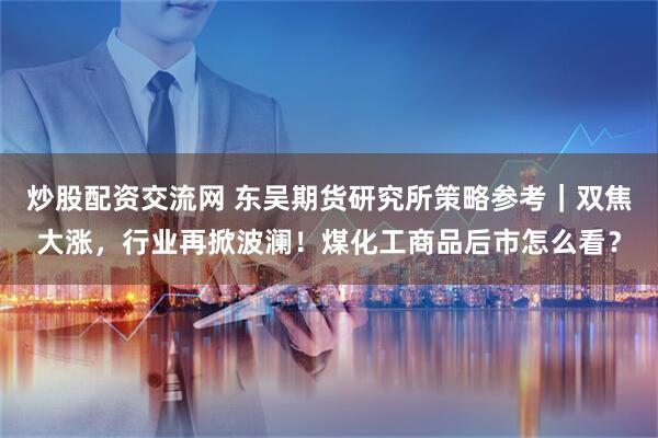 炒股配资交流网 东吴期货研究所策略参考｜双焦大涨，行业再掀波澜！煤化工商品后市怎么看？