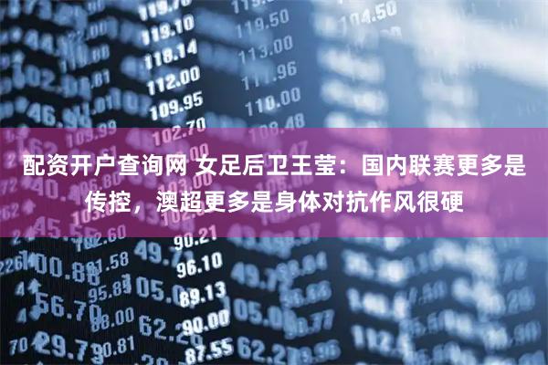 配资开户查询网 女足后卫王莹：国内联赛更多是传控，澳超更多是身体对抗作风很硬