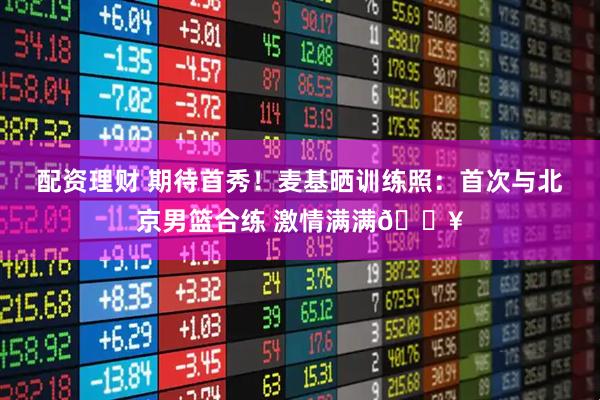 配资理财 期待首秀！麦基晒训练照：首次与北京男篮合练 激情满满🔥