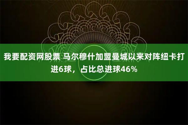 我要配资网股票 马尔穆什加盟曼城以来对阵纽卡打进6球，占比总进球46%
