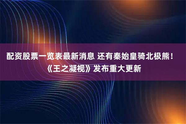 配资股票一览表最新消息 还有秦始皇骑北极熊！ 《王之凝视》发布重大更新