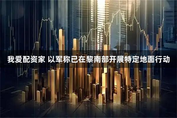 我爱配资家 以军称已在黎南部开展特定地面行动